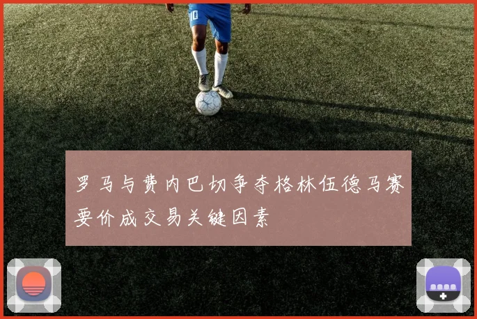 罗马与费内巴切争夺格林伍德马赛要价成交易关键因素