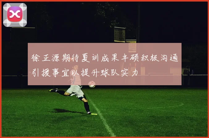 徐正源期待夏训成果丰硕积极沟通引援事宜以提升球队实力