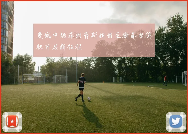 曼城中场菲利普斯租借至谢菲尔德联开启新征程