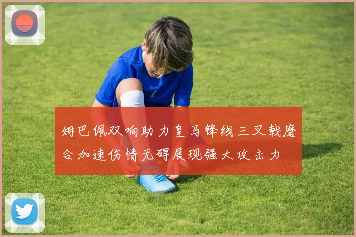 姆巴佩双响助力皇马锋线三叉戟磨合加速伤情无碍展现强大攻击力