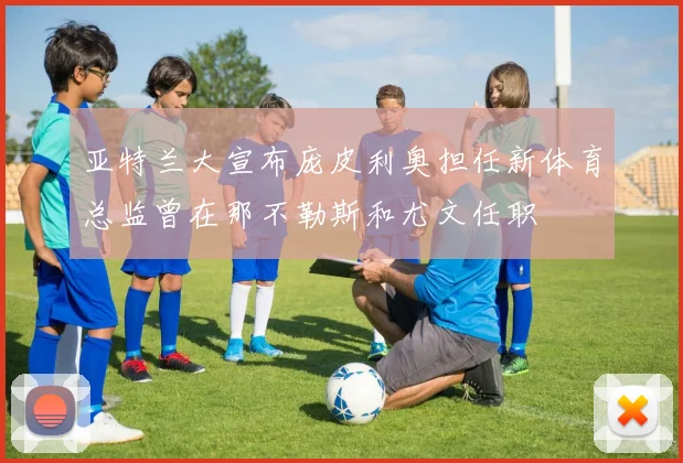 亚特兰大宣布庞皮利奥担任新体育总监曾在那不勒斯和尤文任职