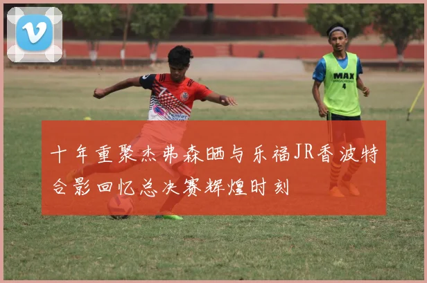 十年重聚杰弗森晒与乐福JR香波特合影回忆总决赛辉煌时刻