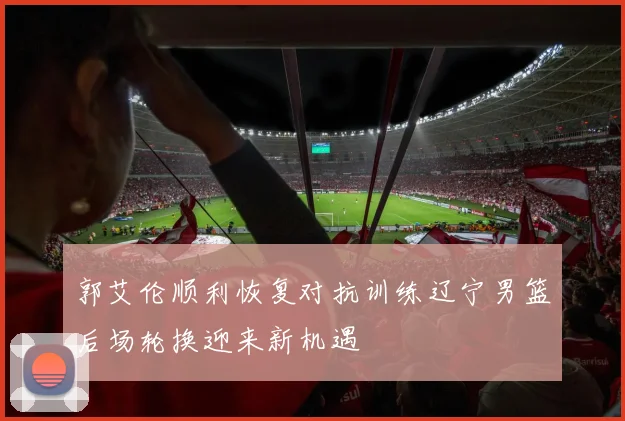 郭艾伦顺利恢复对抗训练辽宁男篮后场轮换迎来新机遇