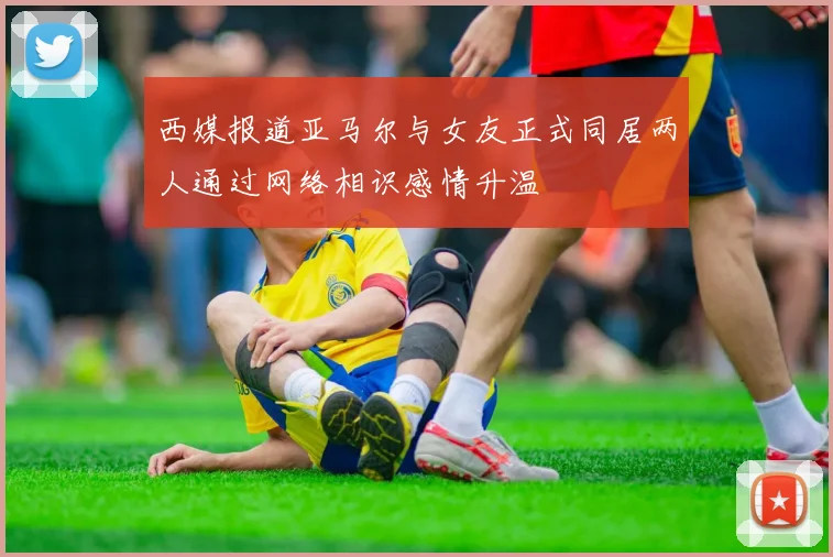 西媒报道亚马尔与女友正式同居两人通过网络相识感情升温