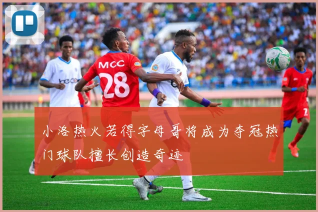 小洛热火若得字母哥将成为夺冠热门球队擅长创造奇迹