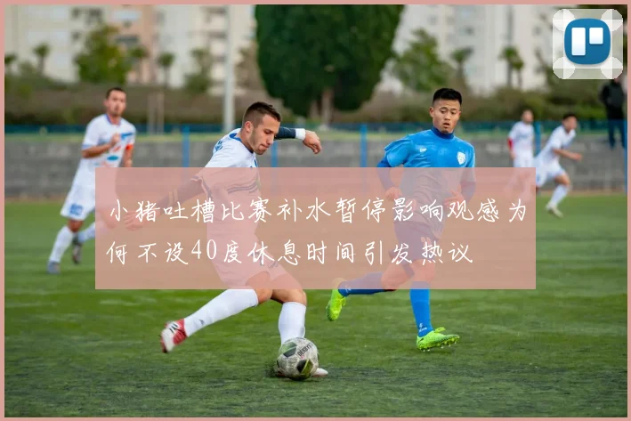 小猪吐槽比赛补水暂停影响观感为何不设40度休息时间引发热议