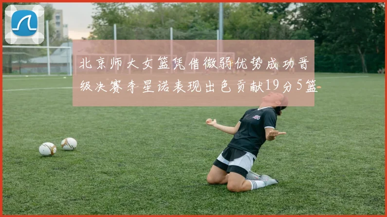 北京师大女篮凭借微弱优势成功晋级决赛李星诺表现出色贡献19分5篮板