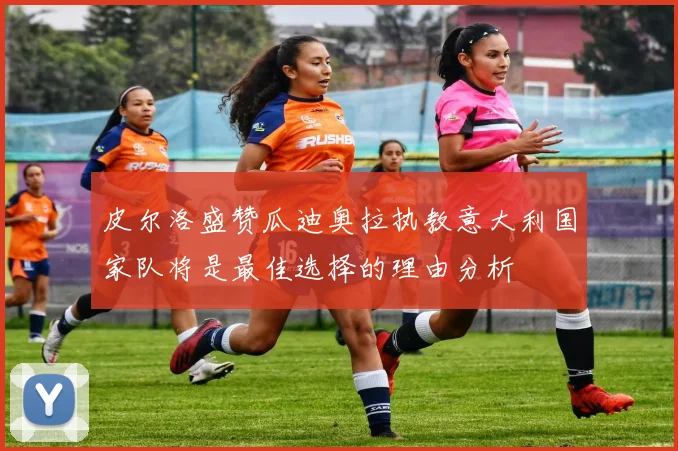 皮尔洛盛赞瓜迪奥拉执教意大利国家队将是最佳选择的理由分析
