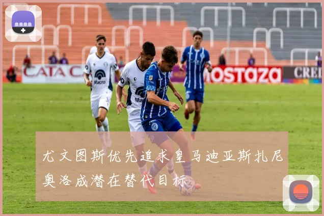 尤文图斯优先追求皇马迪亚斯扎尼奥洛成潜在替代目标
