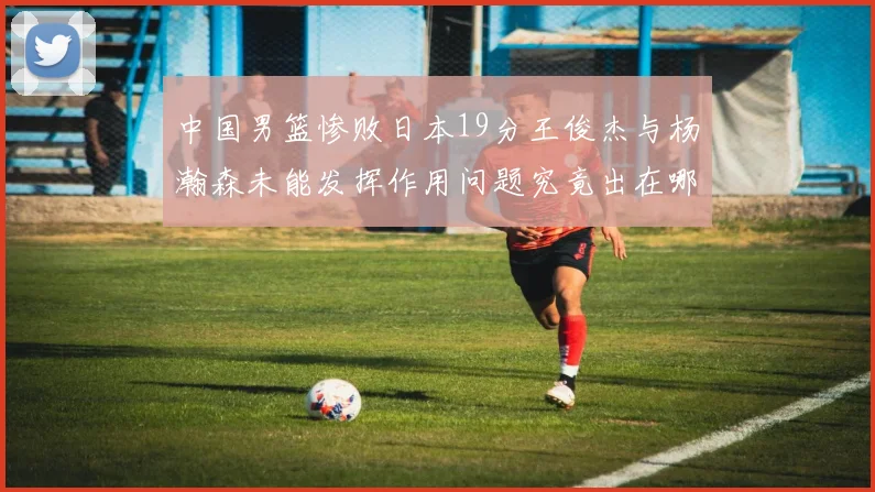 中国男篮惨败日本19分王俊杰与杨瀚森未能发挥作用问题究竟出在哪儿