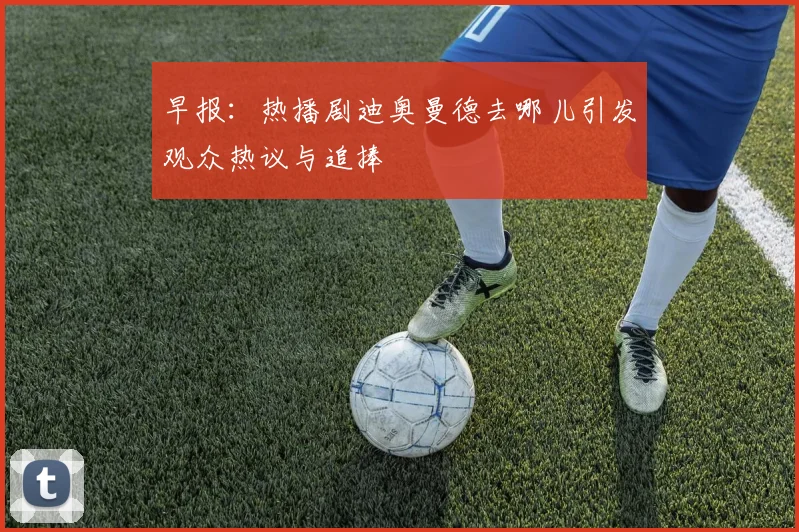 早报：热播剧迪奥曼德去哪儿引发观众热议与追捧
