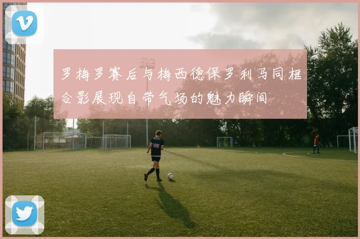 罗梅罗赛后与梅西德保罗利马同框合影展现自带气场的魅力瞬间