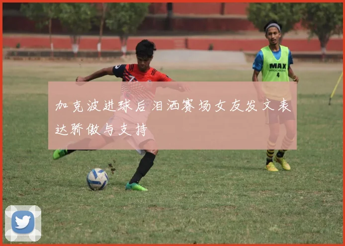 加克波进球后泪洒赛场女友发文表达骄傲与支持