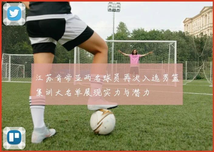 江苏肯帝亚两名球员再次入选男篮集训大名单展现实力与潜力