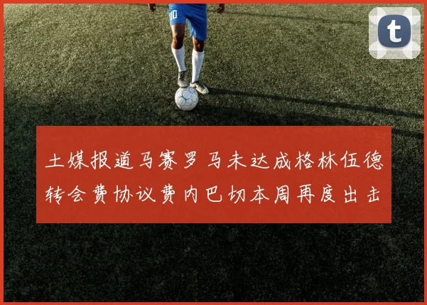 土媒报道马赛罗马未达成格林伍德转会费协议费内巴切本周再度出击