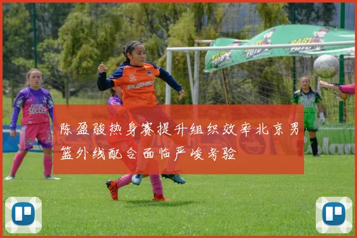 陈盈骏热身赛提升组织效率北京男篮外线配合面临严峻考验