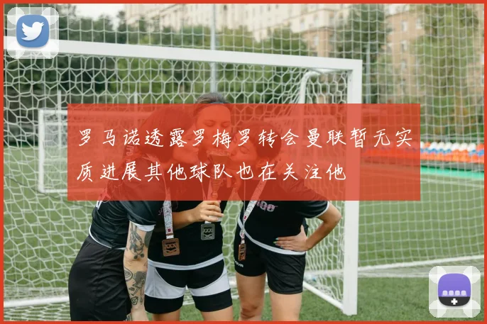 罗马诺透露罗梅罗转会曼联暂无实质进展其他球队也在关注他