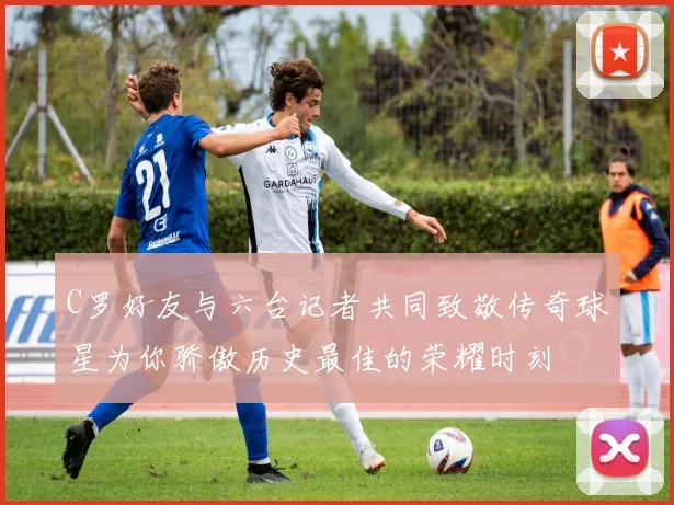 C罗好友与六台记者共同致敬传奇球星为你骄傲历史最佳的荣耀时刻