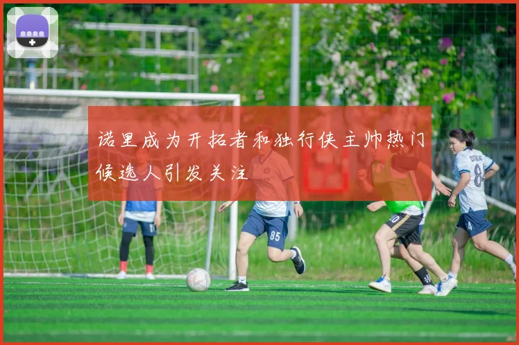 诺里成为开拓者和独行侠主帅热门候选人引发关注