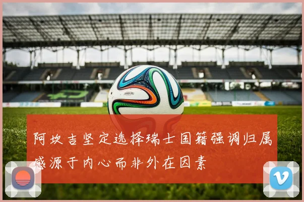阿坎吉坚定选择瑞士国籍强调归属感源于内心而非外在因素