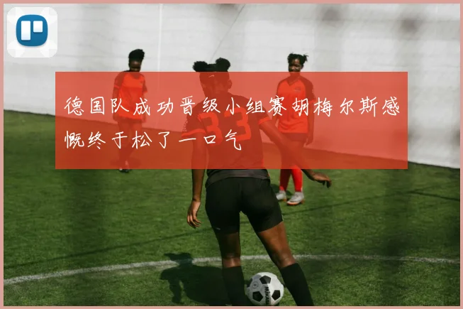 德国队成功晋级小组赛胡梅尔斯感慨终于松了一口气