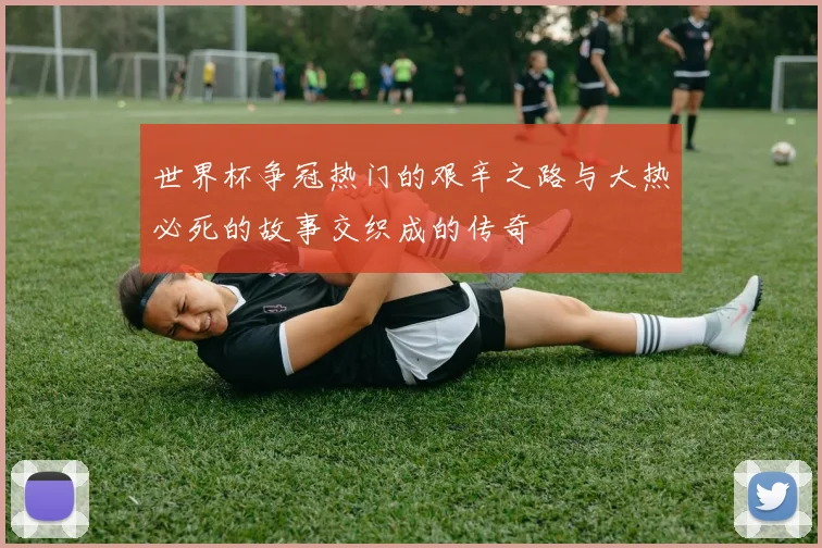 世界杯争冠热门的艰辛之路与大热必死的故事交织成的传奇